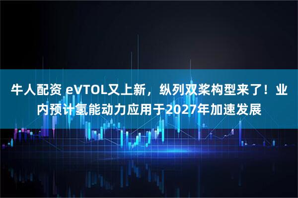牛人配资 eVTOL又上新，纵列双桨构型来了！业内预计氢能动力应用于2027年加速发展
