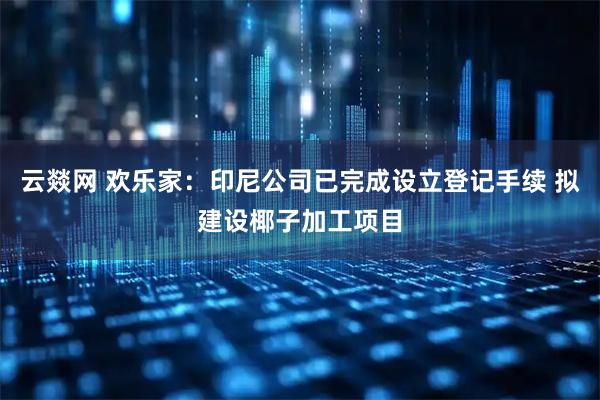 云燚网 欢乐家：印尼公司已完成设立登记手续 拟建设椰子加工项目