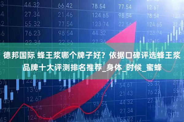 德邦国际 蜂王浆哪个牌子好？依据口碑评选蜂王浆品牌十大评测排名推荐_身体_时候_蜜蜂