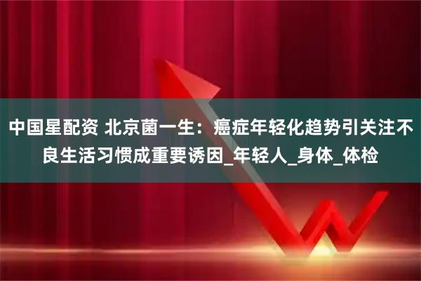 中国星配资 北京菌一生：癌症年轻化趋势引关注不良生活习惯成重要诱因_年轻人_身体_体检