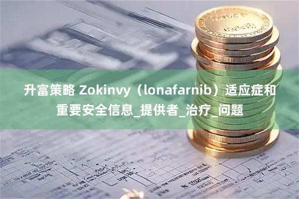 升富策略 Zokinvy（lonafarnib）适应症和重要安全信息_提供者_治疗_问题