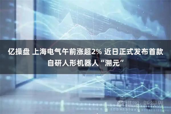 亿操盘 上海电气午前涨超2% 近日正式发布首款自研人形机器人“溯元”
