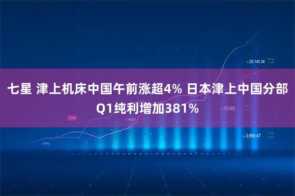 七星 津上机床中国午前涨超4% 日本津上中国分部Q1纯利增加381%