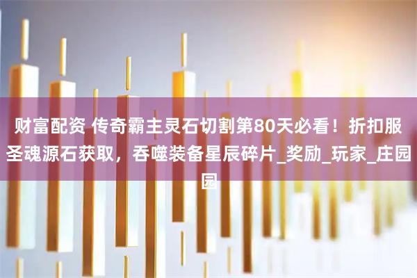 财富配资 传奇霸主灵石切割第80天必看!折扣服圣魂源石获取,吞噬装备星辰碎片_奖励_玩家_庄园