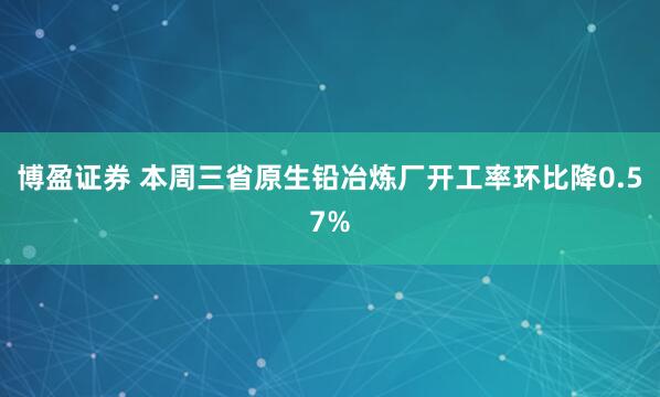 博盈证券 本周三省原生铅冶炼厂开工率环比降0.57%