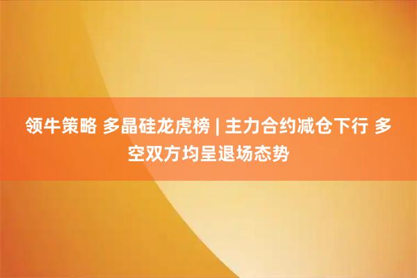 领牛策略 多晶硅龙虎榜 | 主力合约减仓下行 多空双方均呈退场态势