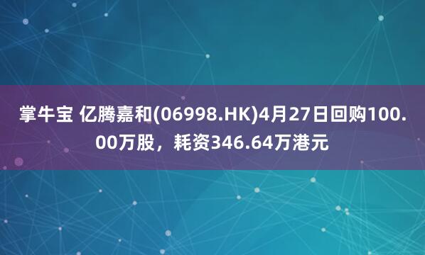 掌牛宝 亿腾嘉和(06998.HK)4月27日回购100.00万股，耗资346.64万港元