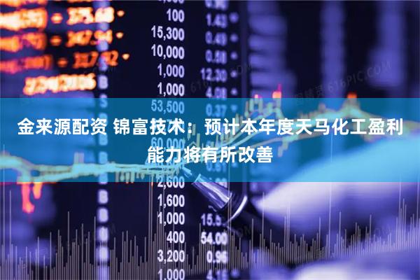 金来源配资 锦富技术:预计本年度天马化工盈利能力将有所改善