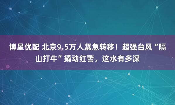 博星优配 北京9.5万人紧急转移!超强台风“隔山打牛”撬动红警,这水有多深