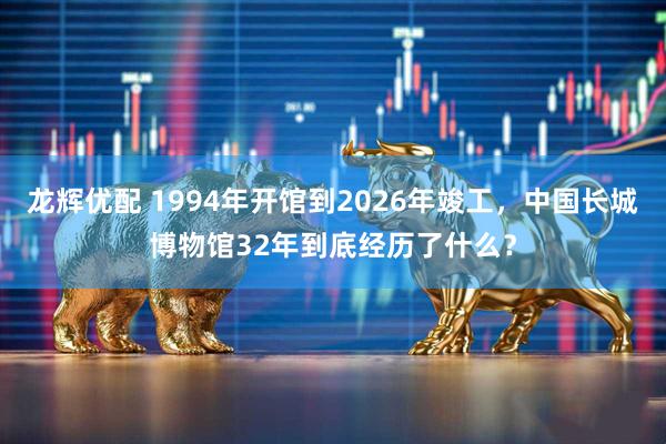 龙辉优配 1994年开馆到2026年竣工,中国长城博物馆32年到底经历了什么?