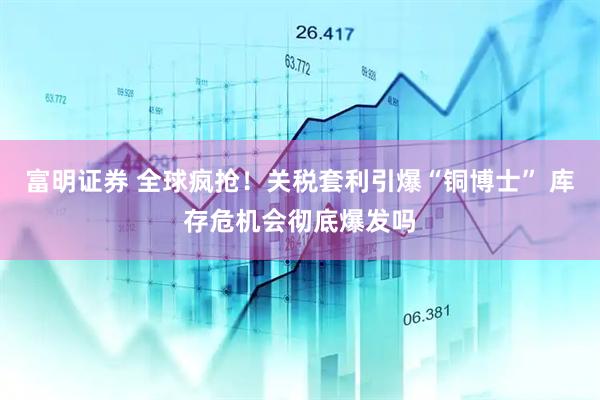 富明证券 全球疯抢!关税套利引爆“铜博士” 库存危机会彻底爆发吗