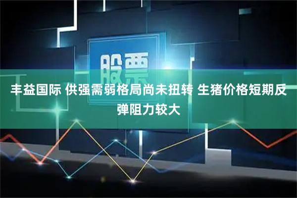丰益国际 供强需弱格局尚未扭转 生猪价格短期反弹阻力较大