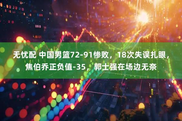 无忧配 中国男篮72-91惨败，18次失误扎眼，焦伯乔正负值-35，郭士强在场边无奈