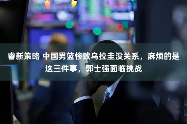 睿新策略 中国男篮惨败乌拉圭没关系,麻烦的是这三件事,郭士强面临挑战