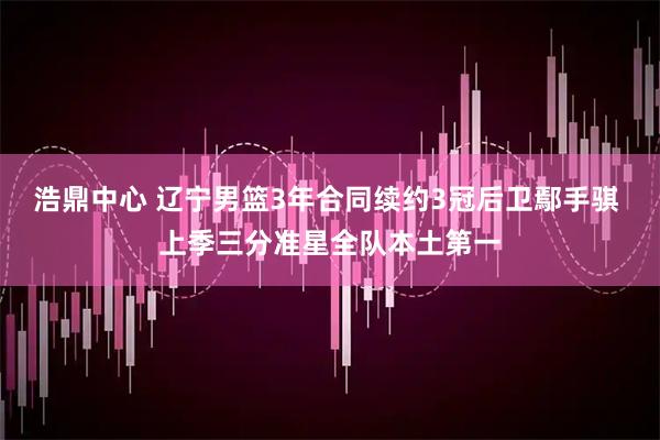 浩鼎中心 辽宁男篮3年合同续约3冠后卫鄢手骐 上季三分准星全队本土第一