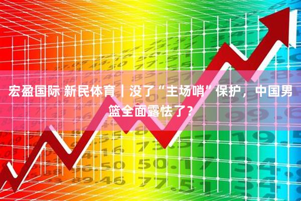 宏盈国际 新民体育｜没了“主场哨”保护，中国男篮全面露怯了？