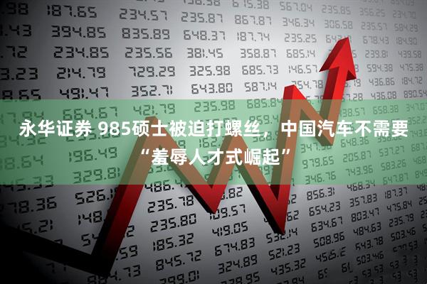 永华证券 985硕士被迫打螺丝，中国汽车不需要“羞辱人才式崛起”