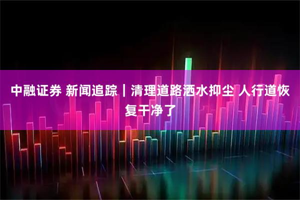 中融证券 新闻追踪｜清理道路洒水抑尘 人行道恢复干净了